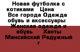 Новая футболка с котиками › Цена ­ 500 - Все города Одежда, обувь и аксессуары » Женская одежда и обувь   . Ханты-Мансийский,Радужный г.